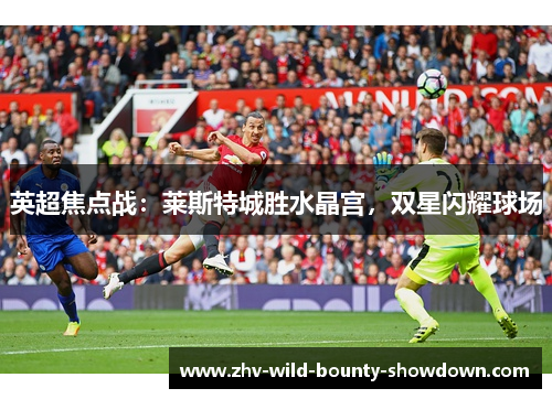 英超焦点战:莱斯特城胜水晶宫,双星闪耀球场 英超焦点战:莱斯特城胜水晶宫,双星闪耀球场