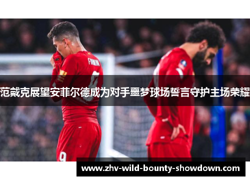 范戴克展望安菲尔德成为对手噩梦球场誓言守护主场荣耀