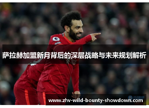 萨拉赫加盟新月背后的深层战略与未来规划解析