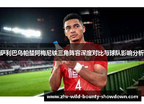 萨利巴乌帕楚阿梅尼铁三角阵容深度对比与球队影响分析