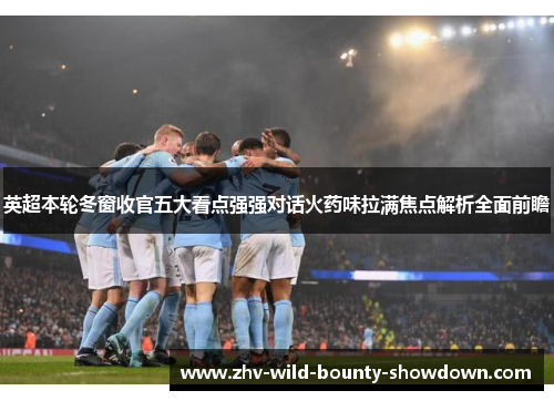英超本轮冬窗收官五大看点强强对话火药味拉满焦点解析全面前瞻 英超本轮冬窗收官五大看点强强对话火药味拉满焦点解析全面前瞻
