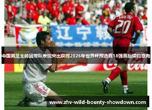 中国男足主帅因带队表现突出获得2026年世界杯预选赛18强赛后续约意向
