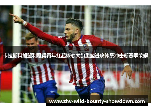 卡拉斯科加盟利雅得青年扛起核心大旗重塑进攻体系冲击新赛季荣耀