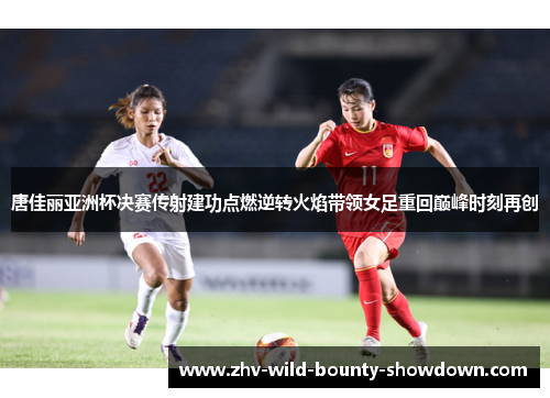 唐佳丽亚洲杯决赛传射建功点燃逆转火焰带领女足重回巅峰时刻再创