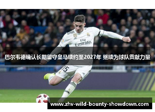 巴尔韦德确认长期留守皇马续约至2027年 继续为球队贡献力量 巴尔韦德确认长期留守皇马续约至2027年 继续为球队贡献力量