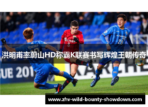 洪明甫率蔚山HD称霸K联赛书写辉煌王朝传奇