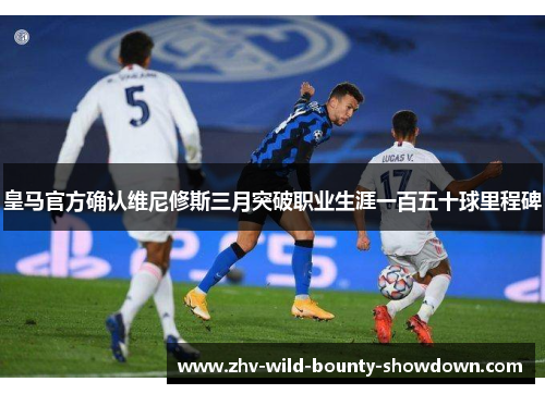 皇马官方确认维尼修斯三月突破职业生涯一百五十球里程碑