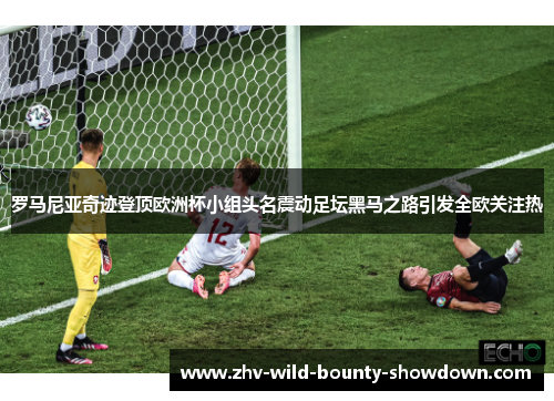 罗马尼亚奇迹登顶欧洲杯小组头名震动足坛黑马之路引发全欧关注热 罗马尼亚奇迹登顶欧洲杯小组头名震动足坛黑马之路引发全欧关注热