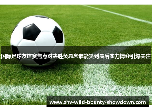国际足球友谊赛焦点对决胜负悬念谁能笑到最后实力博弈引爆关注 国际足球友谊赛焦点对决胜负悬念谁能笑到最后实力博弈引爆关注